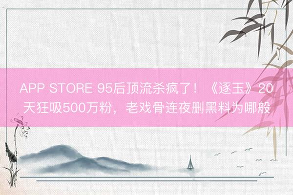 APP STORE 95后顶流杀疯了！《逐玉》20天狂吸500万粉，老戏骨连夜删黑料为哪般