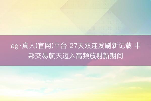 ag·真人(官网)平台 27天双连发刷新记载 中邦交易航天迈入高频放射新期间