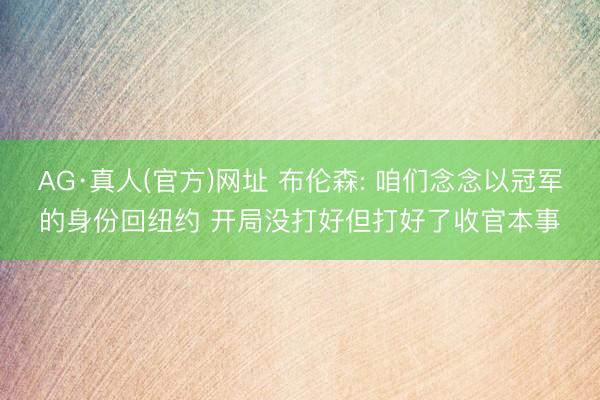 AG·真人(官方)网址 布伦森: 咱们念念以冠军的身份回纽约 开局没打好但打好了收官本事