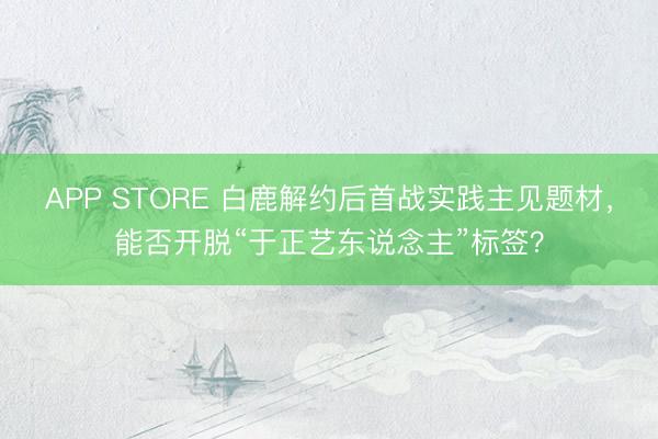 APP STORE 白鹿解约后首战实践主见题材，能否开脱“于正艺东说念主”标签？