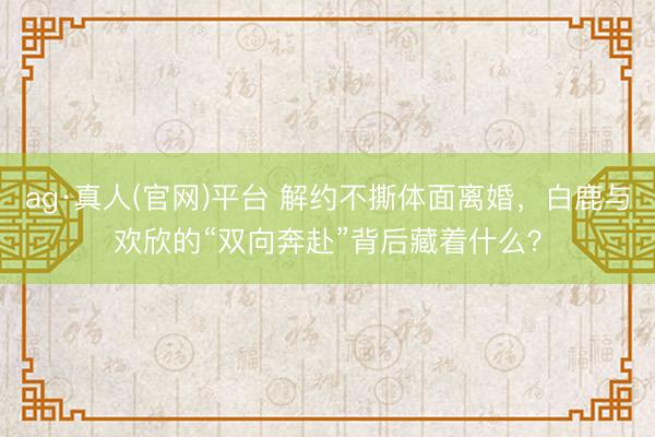 ag·真人(官网)平台 解约不撕体面离婚，白鹿与欢欣的“双向奔赴”背后藏着什么？