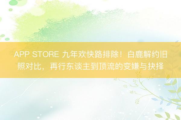 APP STORE 九年欢快路排除！白鹿解约旧照对比，再行东谈主到顶流的变嫌与抉择