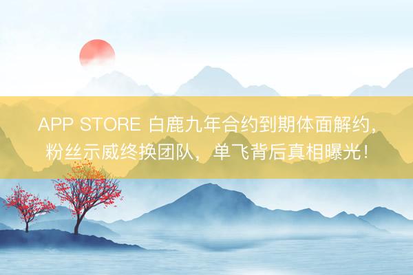 APP STORE 白鹿九年合约到期体面解约，粉丝示威终换团队，单飞背后真相曝光！