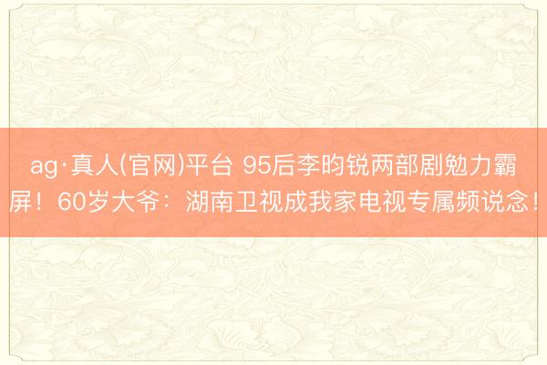 ag·真人(官网)平台 95后李昀锐两部剧勉力霸屏！60岁大爷：湖南卫视成我家电视专属频说念！