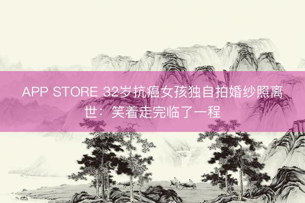 APP STORE 32岁抗癌女孩独自拍婚纱照离世：笑着走完临了一程