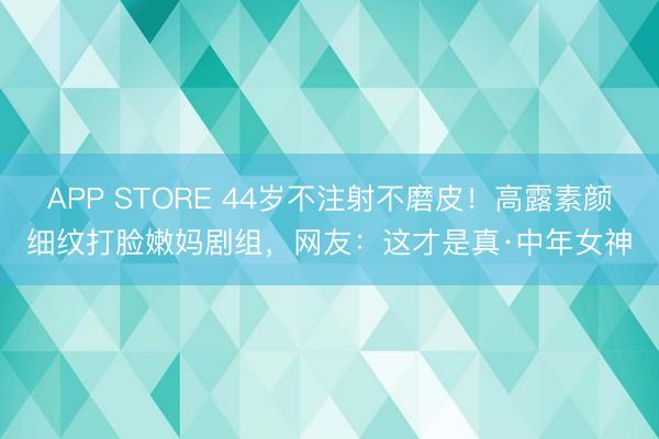 APP STORE 44岁不注射不磨皮！高露素颜细纹打脸嫩妈剧组，网友：这才是真·中年女神