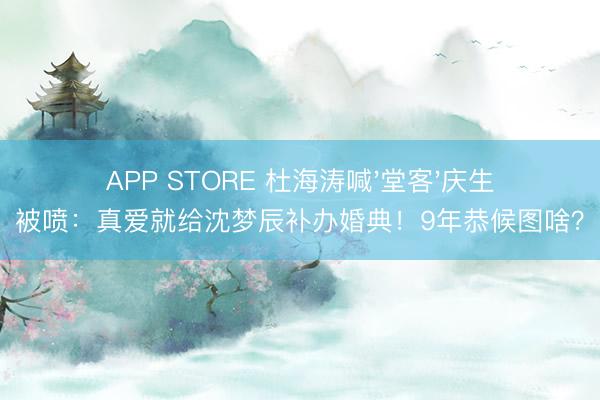 APP STORE 杜海涛喊'堂客'庆生被喷：真爱就给沈梦辰补办婚典！9年恭候图啥？