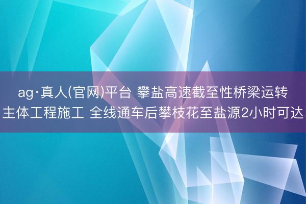 ag·真人(官网)平台 攀盐高速截至性桥梁运转主体工程施工 全线通车后攀枝花至盐源2小时可达