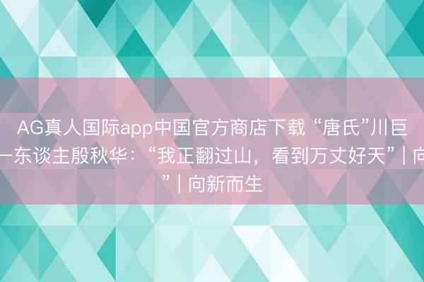 AG真人国际app中国官方商店下载 “唐氏”川巨变脸第一东谈主殷秋华：“我正翻过山，看到万丈好天” | 向新而生