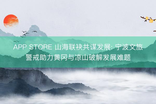 APP STORE 山海联袂共谋发展: 宁波文旅警戒助力黄冈与凉山破解发展难题
