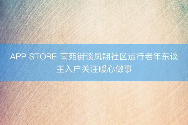APP STORE 南苑街谈凤翔社区运行老年东谈主入户关注暖心做事