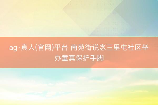 ag·真人(官网)平台 南苑街说念三里屯社区举办童真保护手脚