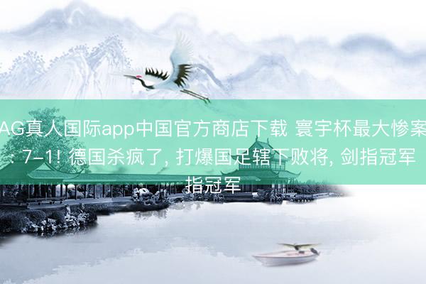 AG真人国际app中国官方商店下载 寰宇杯最大惨案: 7-1! 德国杀疯了， 打爆国足辖下败将， 剑指冠军