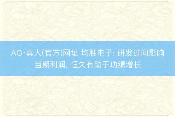 AG·真人(官方)网址 均胜电子: 研发过问影响当期利润， 恒久有助于功绩增长