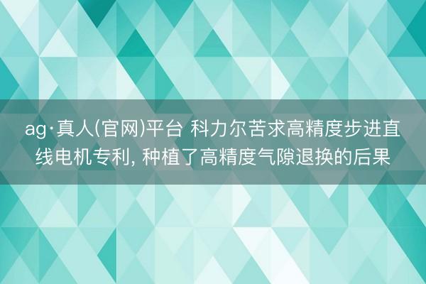 ag·真人(官网)平台 科力尔苦求高精度步进直线电机专利， 种植了高精度气隙退换的后果
