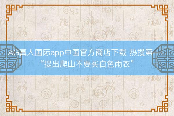 AG真人国际app中国官方商店下载 热搜第一! “提出爬山不要买白色雨衣”