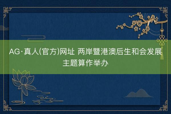 AG·真人(官方)网址 两岸暨港澳后生和会发展主题算作举办