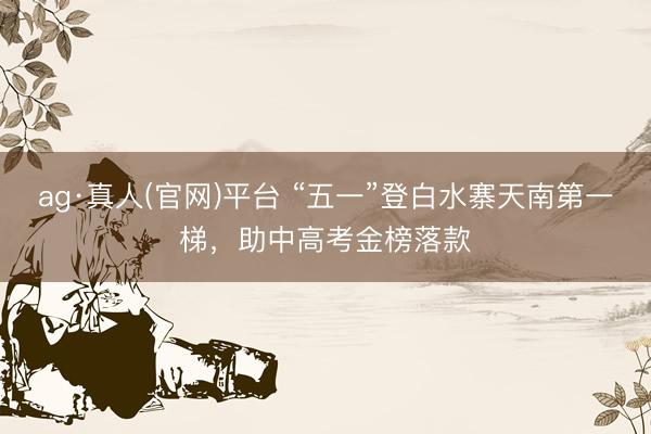 ag·真人(官网)平台 “五一”登白水寨天南第一梯,助中高考金榜落款