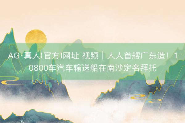 AG·真人(官方)网址 视频｜人人首艘广东造！10800车汽车输送船在南沙定名拜托