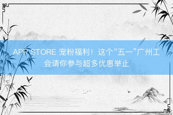 APP STORE 宠粉福利！这个“五一”广州工会请你参与超多优惠举止