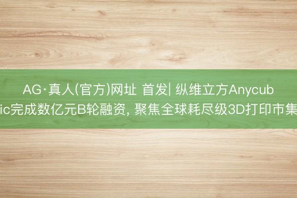 AG·真人(官方)网址 首发| 纵维立方Anycubic完成数亿元B轮融资， 聚焦全球耗尽级3D打印市集
