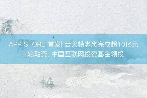 APP STORE 首发| 云天畅念念完成超10亿元E轮融资, 中国互联网投资基金领投