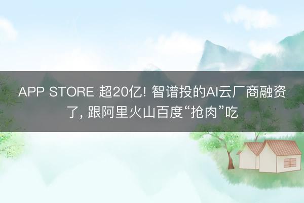 APP STORE 超20亿! 智谱投的AI云厂商融资了， 跟阿里火山百度“抢肉”吃