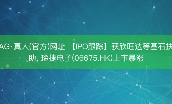 AG·真人(官方)网址 【IPO跟踪】获欣旺达等基石扶助， 琻捷电子(06675.HK)上市暴涨