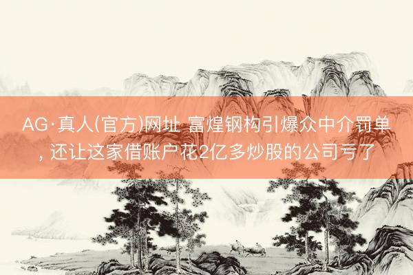 AG·真人(官方)网址 富煌钢构引爆众中介罚单, 还让这家借账户花2亿多炒股的公司亏了
