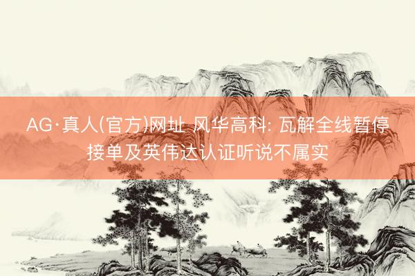 AG·真人(官方)网址 风华高科: 瓦解全线暂停接单及英伟达认证听说不属实