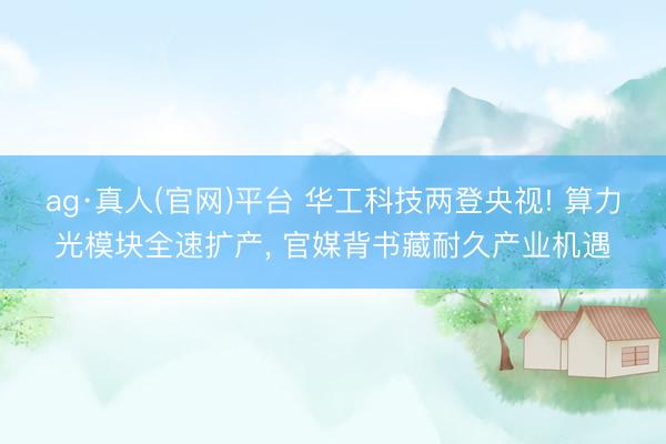 ag·真人(官网)平台 华工科技两登央视! 算力光模块全速扩产， 官媒背书藏耐久产业机遇
