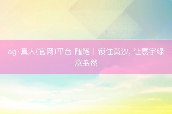 ag·真人(官网)平台 随笔丨锁住黄沙, 让寰宇绿意盎然