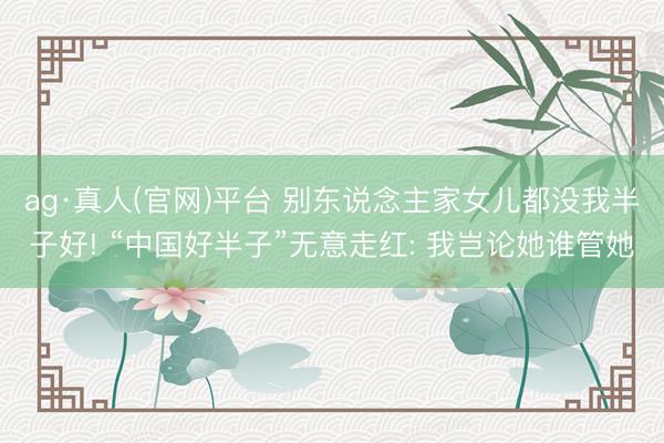ag·真人(官网)平台 别东说念主家女儿都没我半子好! “中国好半子”无意走红: 我岂论她谁管她