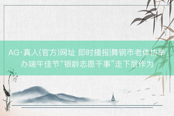 AG·真人(官方)网址 即时播报|舞钢市老体协举办端午佳节“银龄志愿干事”走下层作为