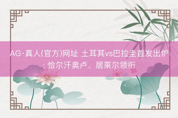 AG·真人(官方)网址 土耳其vs巴拉圭首发出炉: 恰尔汗奥卢、居莱尔领衔